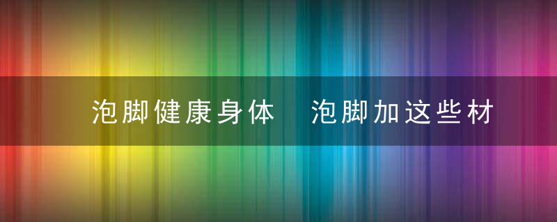 泡脚健康身体 泡脚加这些材料会有特殊的养生效果，泡脚是养生